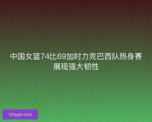 中国女篮74比69加时力克巴西队热身赛展现强大韧性