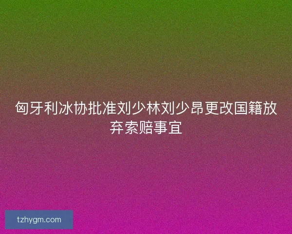 匈牙利冰协批准刘少林刘少昂更改国籍放弃索赔事宜