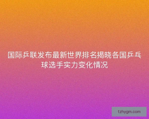 国际乒联发布最新世界排名揭晓各国乒乓球选手实力变化情况