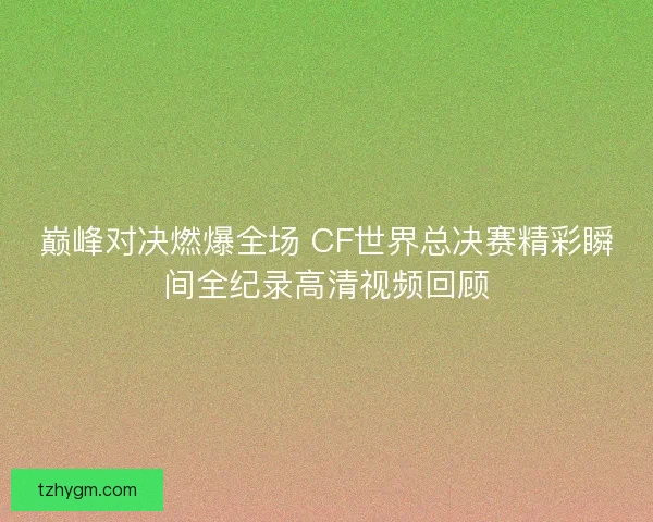 巅峰对决燃爆全场 CF世界总决赛精彩瞬间全纪录高清视频回顾