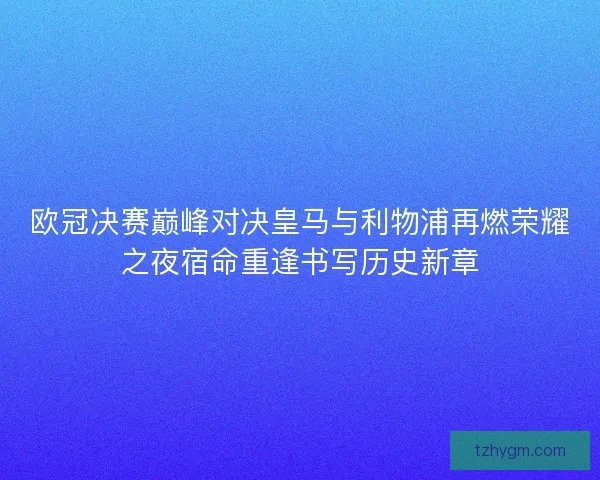 欧冠决赛巅峰对决皇马与利物浦再燃荣耀之夜宿命重逢书写历史新章