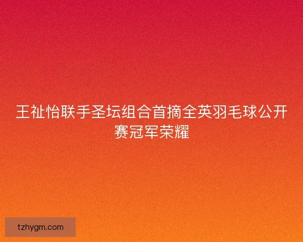 王祉怡联手圣坛组合首摘全英羽毛球公开赛冠军荣耀