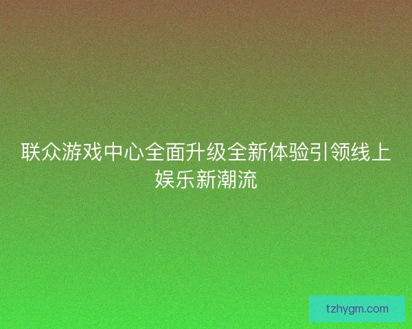联众游戏中心全面升级全新体验引领线上娱乐新潮流