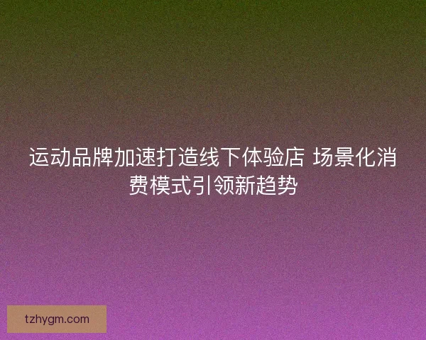 运动品牌加速打造线下体验店 场景化消费模式引领新趋势