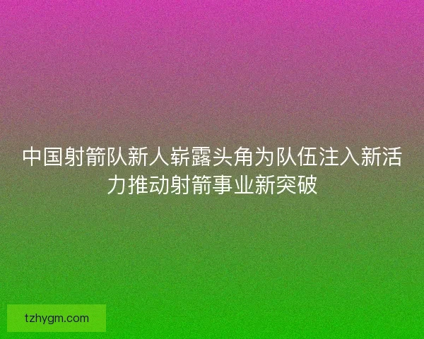 中国射箭队新人崭露头角为队伍注入新活力推动射箭事业新突破