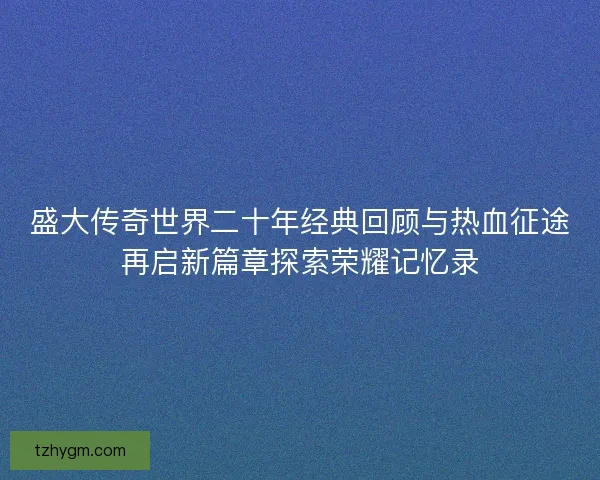 盛大传奇世界二十年经典回顾与热血征途再启新篇章探索荣耀记忆录