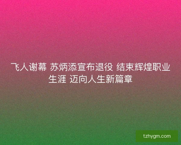 飞人谢幕 苏炳添宣布退役 结束辉煌职业生涯 迈向人生新篇章