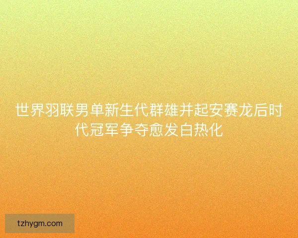 世界羽联男单新生代群雄并起安赛龙后时代冠军争夺愈发白热化