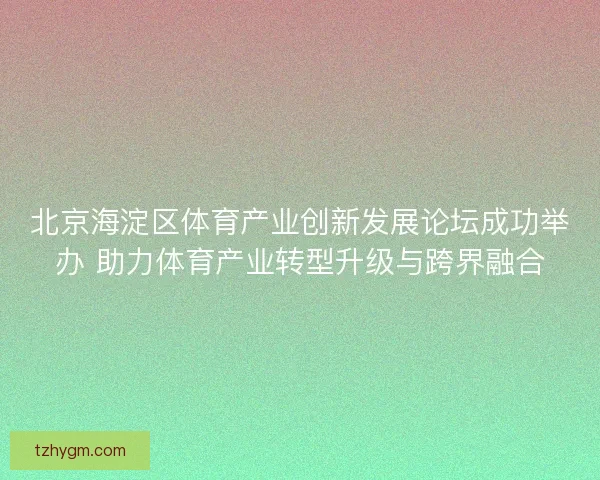 北京海淀区体育产业创新发展论坛成功举办 助力体育产业转型升级与跨界融合
