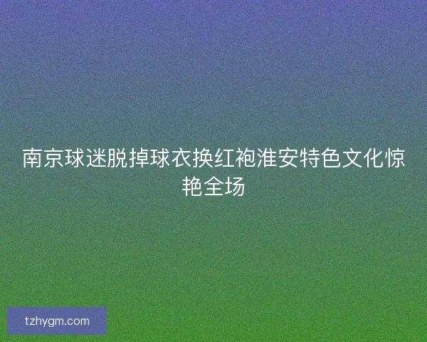 南京球迷脱掉球衣换红袍淮安特色文化惊艳全场