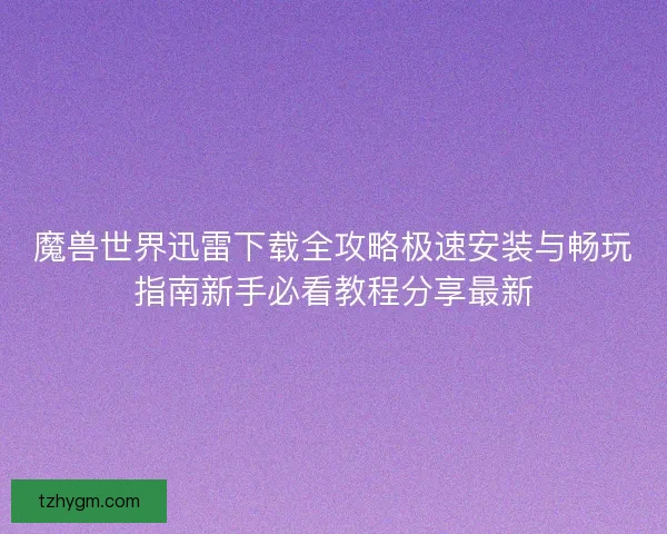 魔兽世界迅雷下载全攻略极速安装与畅玩指南新手必看教程分享最新