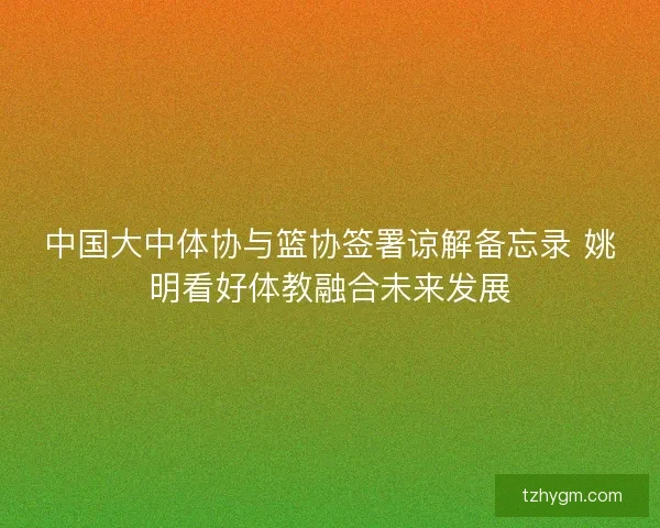 中国大中体协与篮协签署谅解备忘录 姚明看好体教融合未来发展