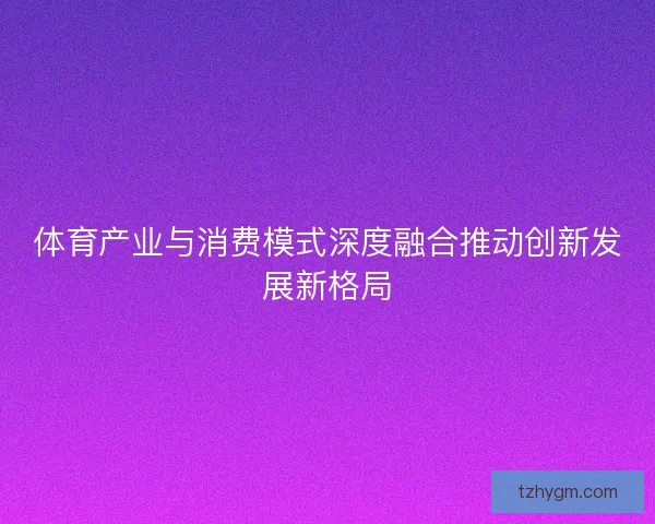 体育产业与消费模式深度融合推动创新发展新格局